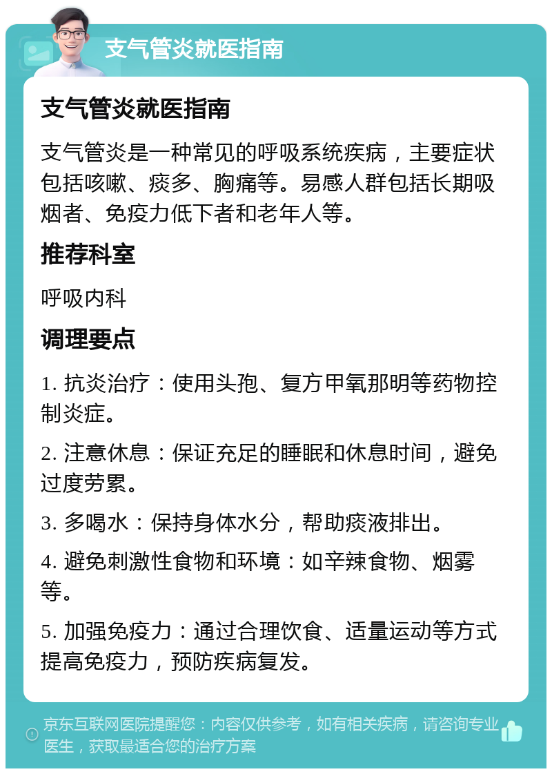 支气管炎就医指南 支气管炎就医指南 支气管炎是一种常见的呼吸系统疾病，主要症状包括咳嗽、痰多、胸痛等。易感人群包括长期吸烟者、免疫力低下者和老年人等。 推荐科室 呼吸内科 调理要点 1. 抗炎治疗：使用头孢、复方甲氧那明等药物控制炎症。 2. 注意休息：保证充足的睡眠和休息时间，避免过度劳累。 3. 多喝水：保持身体水分，帮助痰液排出。 4. 避免刺激性食物和环境：如辛辣食物、烟雾等。 5. 加强免疫力：通过合理饮食、适量运动等方式提高免疫力，预防疾病复发。