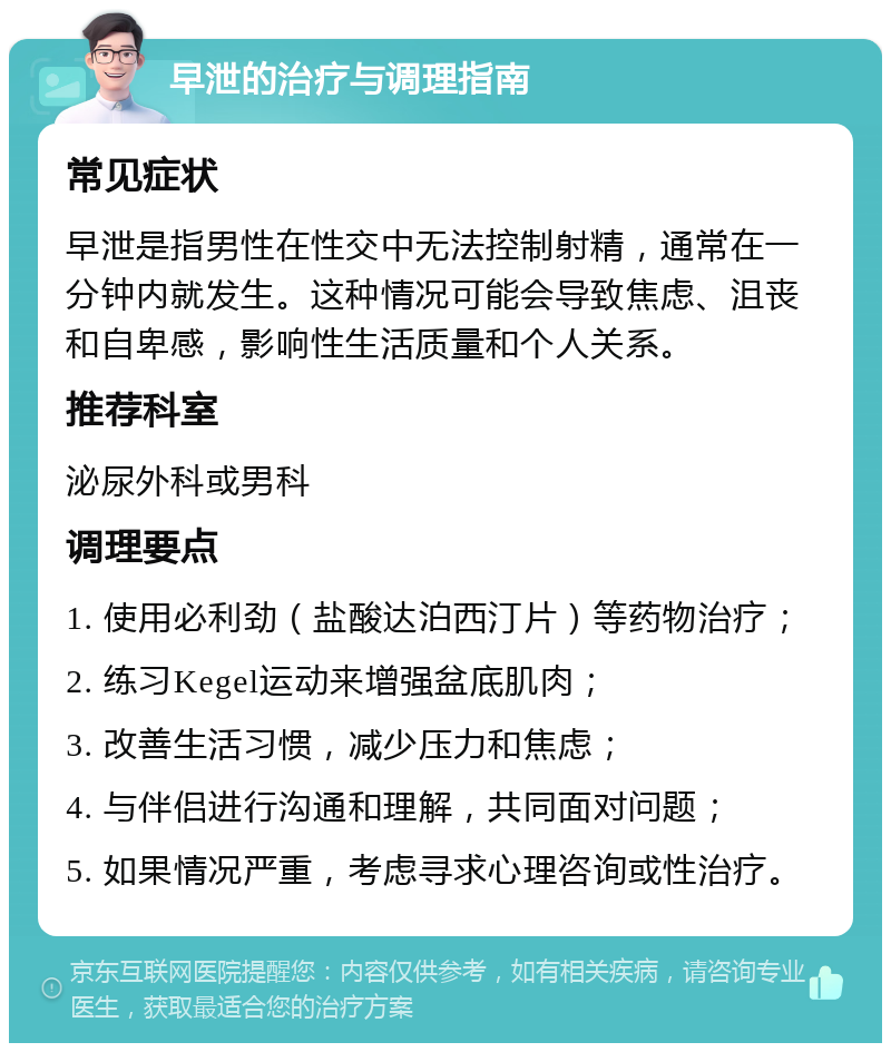 早泄的治疗与调理指南 常见症状 早泄是指男性在性交中无法控制射精，通常在一分钟内就发生。这种情况可能会导致焦虑、沮丧和自卑感，影响性生活质量和个人关系。 推荐科室 泌尿外科或男科 调理要点 1. 使用必利劲（盐酸达泊西汀片）等药物治疗； 2. 练习Kegel运动来增强盆底肌肉； 3. 改善生活习惯，减少压力和焦虑； 4. 与伴侣进行沟通和理解，共同面对问题； 5. 如果情况严重，考虑寻求心理咨询或性治疗。