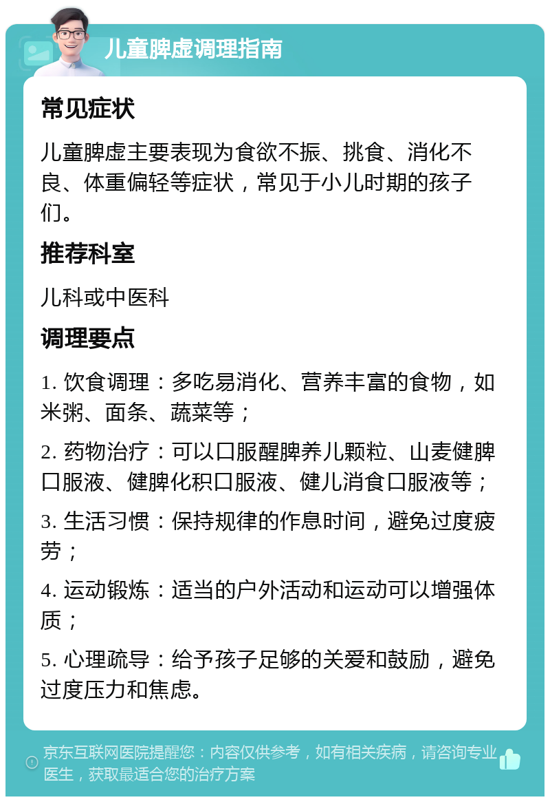 儿童脾虚调理指南 常见症状 儿童脾虚主要表现为食欲不振、挑食、消化不良、体重偏轻等症状，常见于小儿时期的孩子们。 推荐科室 儿科或中医科 调理要点 1. 饮食调理：多吃易消化、营养丰富的食物，如米粥、面条、蔬菜等； 2. 药物治疗：可以口服醒脾养儿颗粒、山麦健脾口服液、健脾化积口服液、健儿消食口服液等； 3. 生活习惯：保持规律的作息时间，避免过度疲劳； 4. 运动锻炼：适当的户外活动和运动可以增强体质； 5. 心理疏导：给予孩子足够的关爱和鼓励，避免过度压力和焦虑。