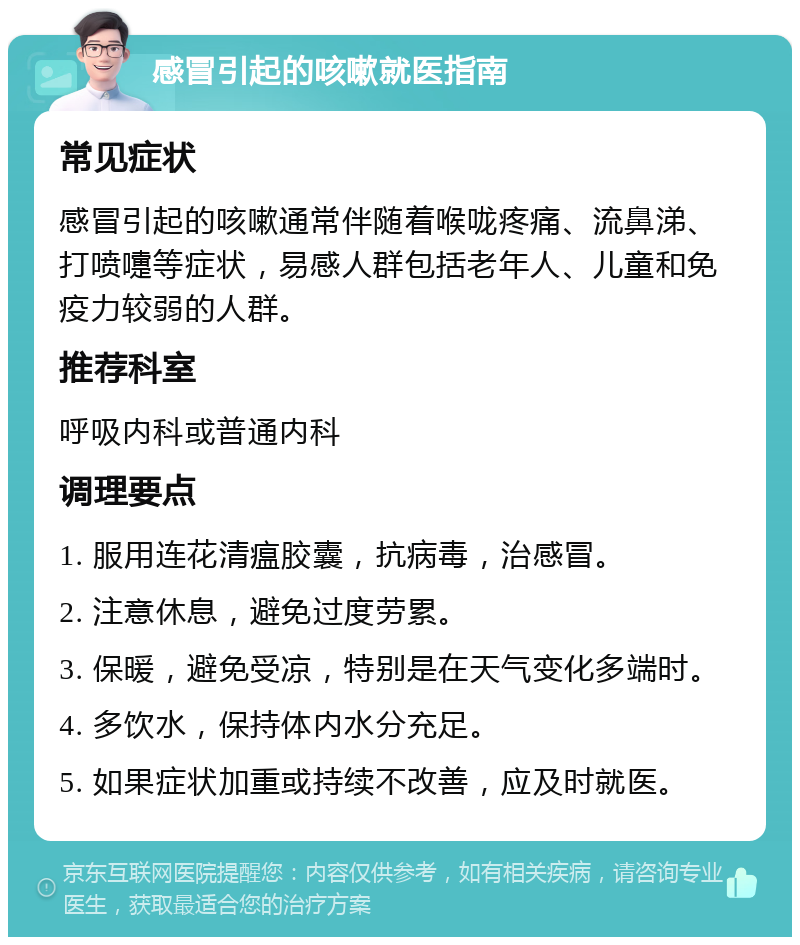 感冒引起的咳嗽就医指南 常见症状 感冒引起的咳嗽通常伴随着喉咙疼痛、流鼻涕、打喷嚏等症状，易感人群包括老年人、儿童和免疫力较弱的人群。 推荐科室 呼吸内科或普通内科 调理要点 1. 服用连花清瘟胶囊，抗病毒，治感冒。 2. 注意休息，避免过度劳累。 3. 保暖，避免受凉，特别是在天气变化多端时。 4. 多饮水，保持体内水分充足。 5. 如果症状加重或持续不改善，应及时就医。