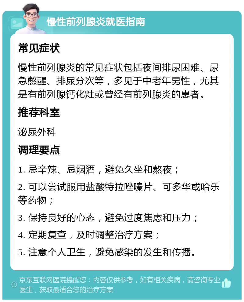 慢性前列腺炎就医指南 常见症状 慢性前列腺炎的常见症状包括夜间排尿困难、尿急憋醒、排尿分次等，多见于中老年男性，尤其是有前列腺钙化灶或曾经有前列腺炎的患者。 推荐科室 泌尿外科 调理要点 1. 忌辛辣、忌烟酒，避免久坐和熬夜； 2. 可以尝试服用盐酸特拉唑嗪片、可多华或哈乐等药物； 3. 保持良好的心态，避免过度焦虑和压力； 4. 定期复查，及时调整治疗方案； 5. 注意个人卫生，避免感染的发生和传播。