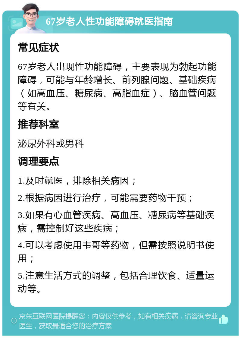 67岁老人性功能障碍就医指南 常见症状 67岁老人出现性功能障碍，主要表现为勃起功能障碍，可能与年龄增长、前列腺问题、基础疾病（如高血压、糖尿病、高脂血症）、脑血管问题等有关。 推荐科室 泌尿外科或男科 调理要点 1.及时就医，排除相关病因； 2.根据病因进行治疗，可能需要药物干预； 3.如果有心血管疾病、高血压、糖尿病等基础疾病，需控制好这些疾病； 4.可以考虑使用韦哥等药物，但需按照说明书使用； 5.注意生活方式的调整，包括合理饮食、适量运动等。