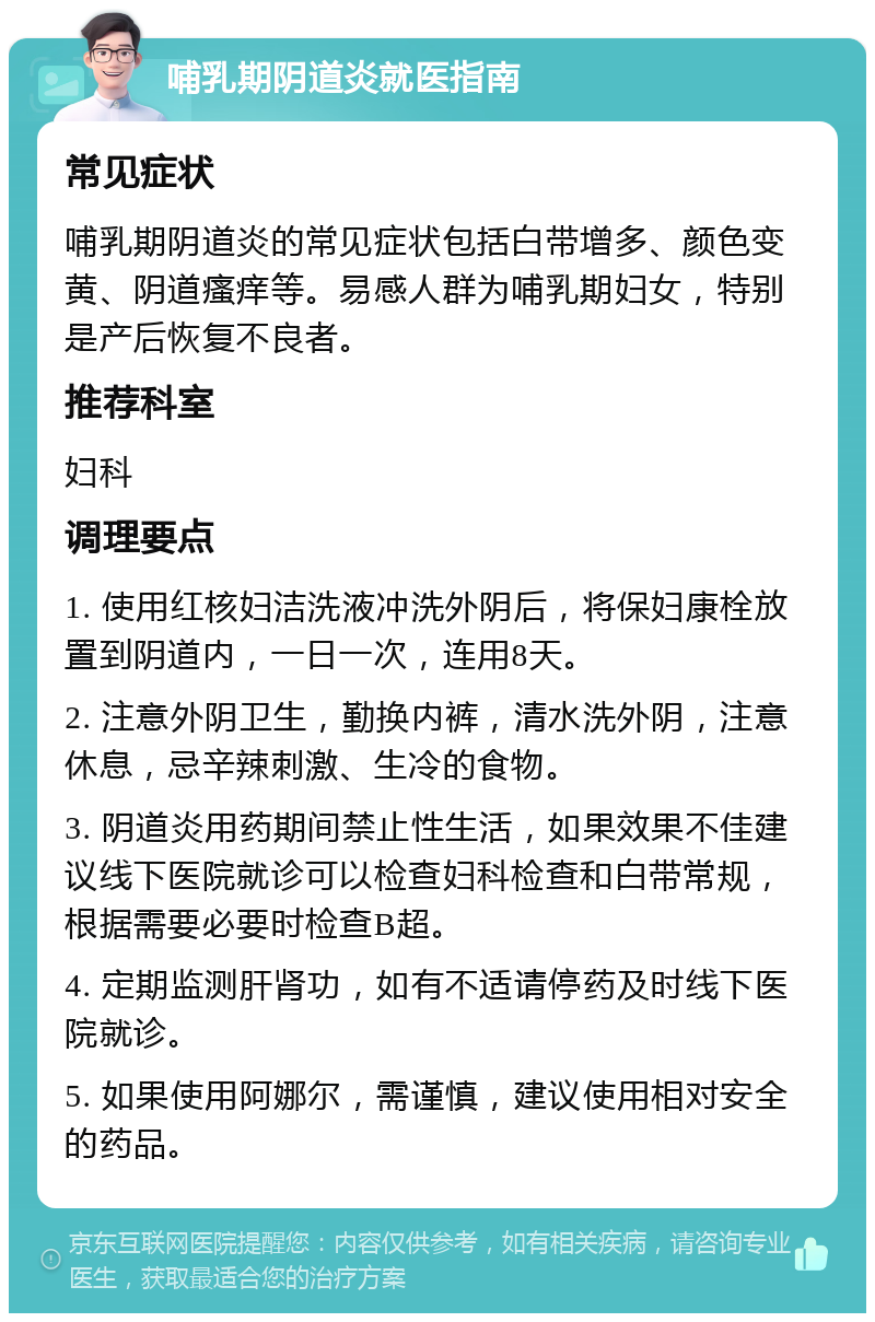 哺乳期阴道炎就医指南 常见症状 哺乳期阴道炎的常见症状包括白带增多、颜色变黄、阴道瘙痒等。易感人群为哺乳期妇女，特别是产后恢复不良者。 推荐科室 妇科 调理要点 1. 使用红核妇洁洗液冲洗外阴后，将保妇康栓放置到阴道内，一日一次，连用8天。 2. 注意外阴卫生，勤换内裤，清水洗外阴，注意休息，忌辛辣刺激、生冷的食物。 3. 阴道炎用药期间禁止性生活，如果效果不佳建议线下医院就诊可以检查妇科检查和白带常规，根据需要必要时检查B超。 4. 定期监测肝肾功，如有不适请停药及时线下医院就诊。 5. 如果使用阿娜尔，需谨慎，建议使用相对安全的药品。