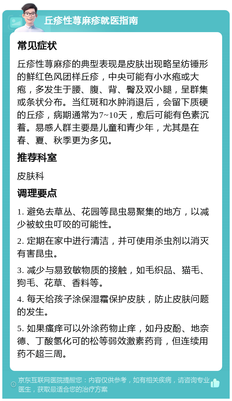 丘疹性荨麻疹就医指南 常见症状 丘疹性荨麻疹的典型表现是皮肤出现略呈纺锤形的鲜红色风团样丘疹，中央可能有小水疱或大疱，多发生于腰、腹、背、臀及双小腿，呈群集或条状分布。当红斑和水肿消退后，会留下质硬的丘疹，病期通常为7~10天，愈后可能有色素沉着。易感人群主要是儿童和青少年，尤其是在春、夏、秋季更为多见。 推荐科室 皮肤科 调理要点 1. 避免去草丛、花园等昆虫易聚集的地方，以减少被蚊虫叮咬的可能性。 2. 定期在家中进行清洁，并可使用杀虫剂以消灭有害昆虫。 3. 减少与易致敏物质的接触，如毛织品、猫毛、狗毛、花草、香料等。 4. 每天给孩子涂保湿霜保护皮肤，防止皮肤问题的发生。 5. 如果瘙痒可以外涂药物止痒，如丹皮酚、地奈德、丁酸氢化可的松等弱效激素药膏，但连续用药不超三周。