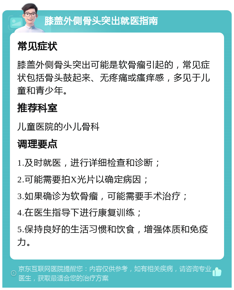 膝盖外侧骨头突出就医指南 常见症状 膝盖外侧骨头突出可能是软骨瘤引起的，常见症状包括骨头鼓起来、无疼痛或瘙痒感，多见于儿童和青少年。 推荐科室 儿童医院的小儿骨科 调理要点 1.及时就医，进行详细检查和诊断； 2.可能需要拍X光片以确定病因； 3.如果确诊为软骨瘤，可能需要手术治疗； 4.在医生指导下进行康复训练； 5.保持良好的生活习惯和饮食，增强体质和免疫力。