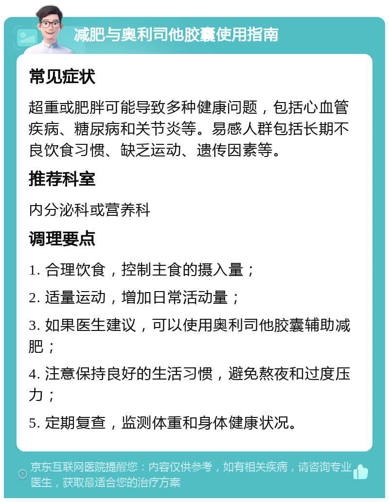 减肥与奥利司他胶囊使用指南 常见症状 超重或肥胖可能导致多种健康问题，包括心血管疾病、糖尿病和关节炎等。易感人群包括长期不良饮食习惯、缺乏运动、遗传因素等。 推荐科室 内分泌科或营养科 调理要点 1. 合理饮食，控制主食的摄入量； 2. 适量运动，增加日常活动量； 3. 如果医生建议，可以使用奥利司他胶囊辅助减肥； 4. 注意保持良好的生活习惯，避免熬夜和过度压力； 5. 定期复查，监测体重和身体健康状况。