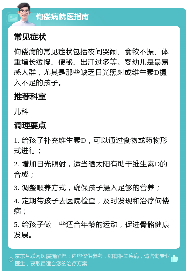 佝偻病就医指南 常见症状 佝偻病的常见症状包括夜间哭闹、食欲不振、体重增长缓慢、便秘、出汗过多等。婴幼儿是最易感人群，尤其是那些缺乏日光照射或维生素D摄入不足的孩子。 推荐科室 儿科 调理要点 1. 给孩子补充维生素D，可以通过食物或药物形式进行； 2. 增加日光照射，适当晒太阳有助于维生素D的合成； 3. 调整喂养方式，确保孩子摄入足够的营养； 4. 定期带孩子去医院检查，及时发现和治疗佝偻病； 5. 给孩子做一些适合年龄的运动，促进骨骼健康发展。