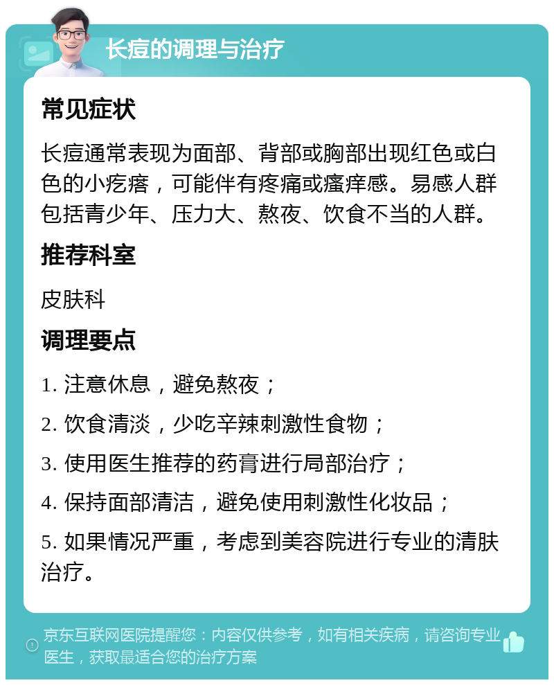 长痘的调理与治疗 常见症状 长痘通常表现为面部、背部或胸部出现红色或白色的小疙瘩，可能伴有疼痛或瘙痒感。易感人群包括青少年、压力大、熬夜、饮食不当的人群。 推荐科室 皮肤科 调理要点 1. 注意休息，避免熬夜； 2. 饮食清淡，少吃辛辣刺激性食物； 3. 使用医生推荐的药膏进行局部治疗； 4. 保持面部清洁，避免使用刺激性化妆品； 5. 如果情况严重，考虑到美容院进行专业的清肤治疗。