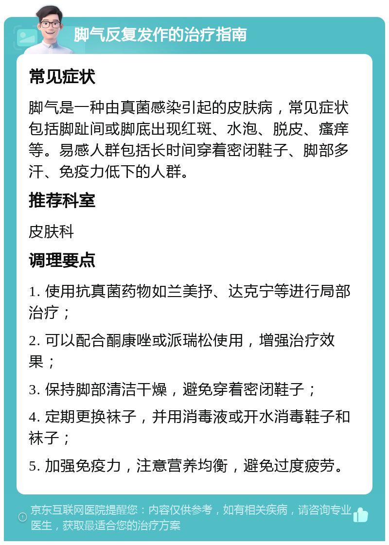 脚气反复发作的治疗指南 常见症状 脚气是一种由真菌感染引起的皮肤病，常见症状包括脚趾间或脚底出现红斑、水泡、脱皮、瘙痒等。易感人群包括长时间穿着密闭鞋子、脚部多汗、免疫力低下的人群。 推荐科室 皮肤科 调理要点 1. 使用抗真菌药物如兰美抒、达克宁等进行局部治疗； 2. 可以配合酮康唑或派瑞松使用，增强治疗效果； 3. 保持脚部清洁干燥，避免穿着密闭鞋子； 4. 定期更换袜子，并用消毒液或开水消毒鞋子和袜子； 5. 加强免疫力，注意营养均衡，避免过度疲劳。