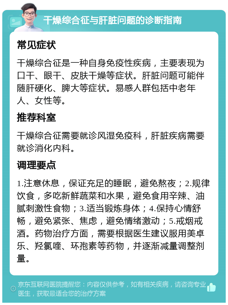 干燥综合征与肝脏问题的诊断指南 常见症状 干燥综合征是一种自身免疫性疾病，主要表现为口干、眼干、皮肤干燥等症状。肝脏问题可能伴随肝硬化、脾大等症状。易感人群包括中老年人、女性等。 推荐科室 干燥综合征需要就诊风湿免疫科，肝脏疾病需要就诊消化内科。 调理要点 1.注意休息，保证充足的睡眠，避免熬夜；2.规律饮食，多吃新鲜蔬菜和水果，避免食用辛辣、油腻刺激性食物；3.适当锻炼身体；4.保持心情舒畅，避免紧张、焦虑，避免情绪激动；5.戒烟戒酒。药物治疗方面，需要根据医生建议服用美卓乐、羟氯喹、环孢素等药物，并逐渐减量调整剂量。