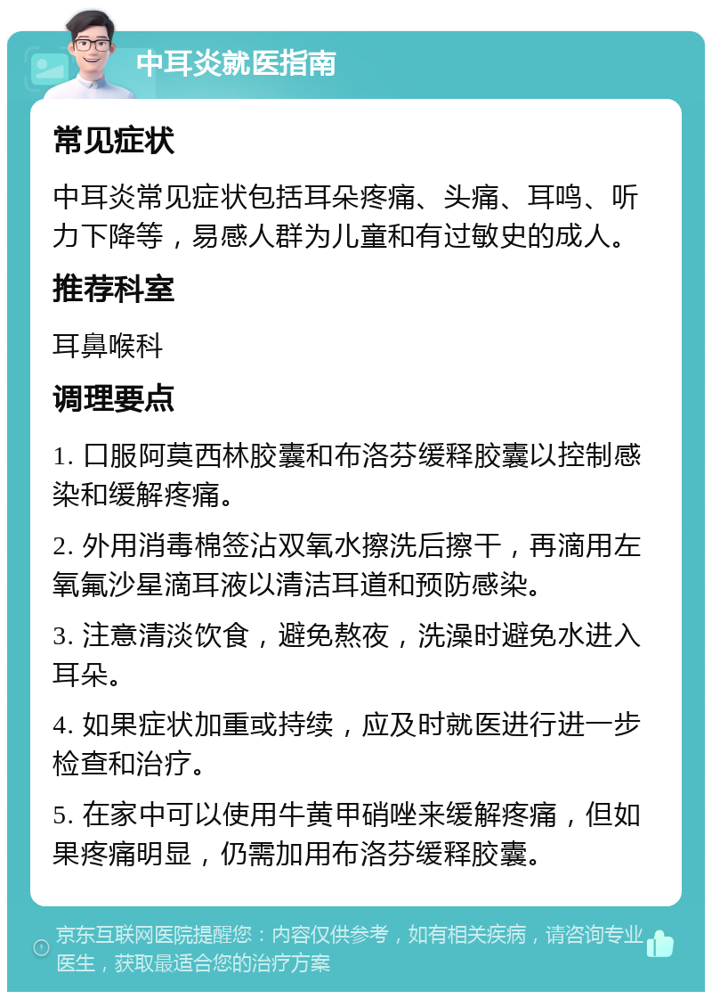 中耳炎就医指南 常见症状 中耳炎常见症状包括耳朵疼痛、头痛、耳鸣、听力下降等，易感人群为儿童和有过敏史的成人。 推荐科室 耳鼻喉科 调理要点 1. 口服阿莫西林胶囊和布洛芬缓释胶囊以控制感染和缓解疼痛。 2. 外用消毒棉签沾双氧水擦洗后擦干，再滴用左氧氟沙星滴耳液以清洁耳道和预防感染。 3. 注意清淡饮食，避免熬夜，洗澡时避免水进入耳朵。 4. 如果症状加重或持续，应及时就医进行进一步检查和治疗。 5. 在家中可以使用牛黄甲硝唑来缓解疼痛，但如果疼痛明显，仍需加用布洛芬缓释胶囊。