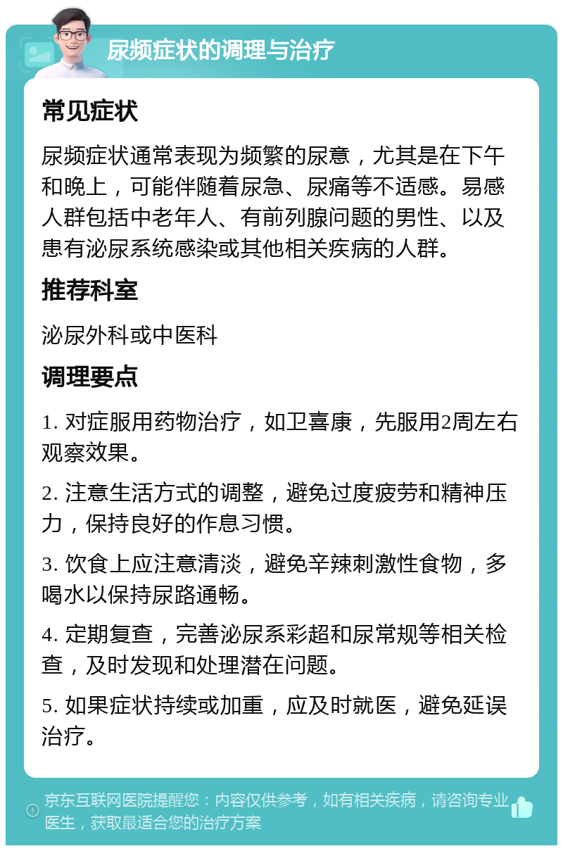 尿频症状的调理与治疗 常见症状 尿频症状通常表现为频繁的尿意，尤其是在下午和晚上，可能伴随着尿急、尿痛等不适感。易感人群包括中老年人、有前列腺问题的男性、以及患有泌尿系统感染或其他相关疾病的人群。 推荐科室 泌尿外科或中医科 调理要点 1. 对症服用药物治疗，如卫喜康，先服用2周左右观察效果。 2. 注意生活方式的调整，避免过度疲劳和精神压力，保持良好的作息习惯。 3. 饮食上应注意清淡，避免辛辣刺激性食物，多喝水以保持尿路通畅。 4. 定期复查，完善泌尿系彩超和尿常规等相关检查，及时发现和处理潜在问题。 5. 如果症状持续或加重，应及时就医，避免延误治疗。