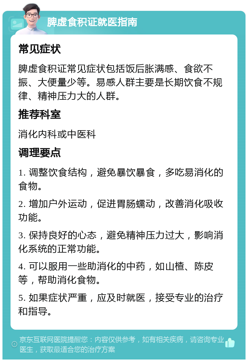 脾虚食积证就医指南 常见症状 脾虚食积证常见症状包括饭后胀满感、食欲不振、大便量少等。易感人群主要是长期饮食不规律、精神压力大的人群。 推荐科室 消化内科或中医科 调理要点 1. 调整饮食结构，避免暴饮暴食，多吃易消化的食物。 2. 增加户外运动，促进胃肠蠕动，改善消化吸收功能。 3. 保持良好的心态，避免精神压力过大，影响消化系统的正常功能。 4. 可以服用一些助消化的中药，如山楂、陈皮等，帮助消化食物。 5. 如果症状严重，应及时就医，接受专业的治疗和指导。