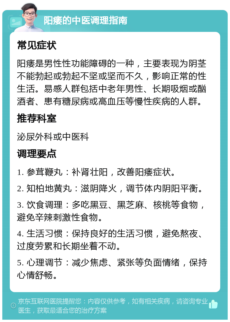 阳痿的中医调理指南 常见症状 阳痿是男性性功能障碍的一种，主要表现为阴茎不能勃起或勃起不坚或坚而不久，影响正常的性生活。易感人群包括中老年男性、长期吸烟或酗酒者、患有糖尿病或高血压等慢性疾病的人群。 推荐科室 泌尿外科或中医科 调理要点 1. 参茸鞭丸：补肾壮阳，改善阳痿症状。 2. 知柏地黄丸：滋阴降火，调节体内阴阳平衡。 3. 饮食调理：多吃黑豆、黑芝麻、核桃等食物，避免辛辣刺激性食物。 4. 生活习惯：保持良好的生活习惯，避免熬夜、过度劳累和长期坐着不动。 5. 心理调节：减少焦虑、紧张等负面情绪，保持心情舒畅。