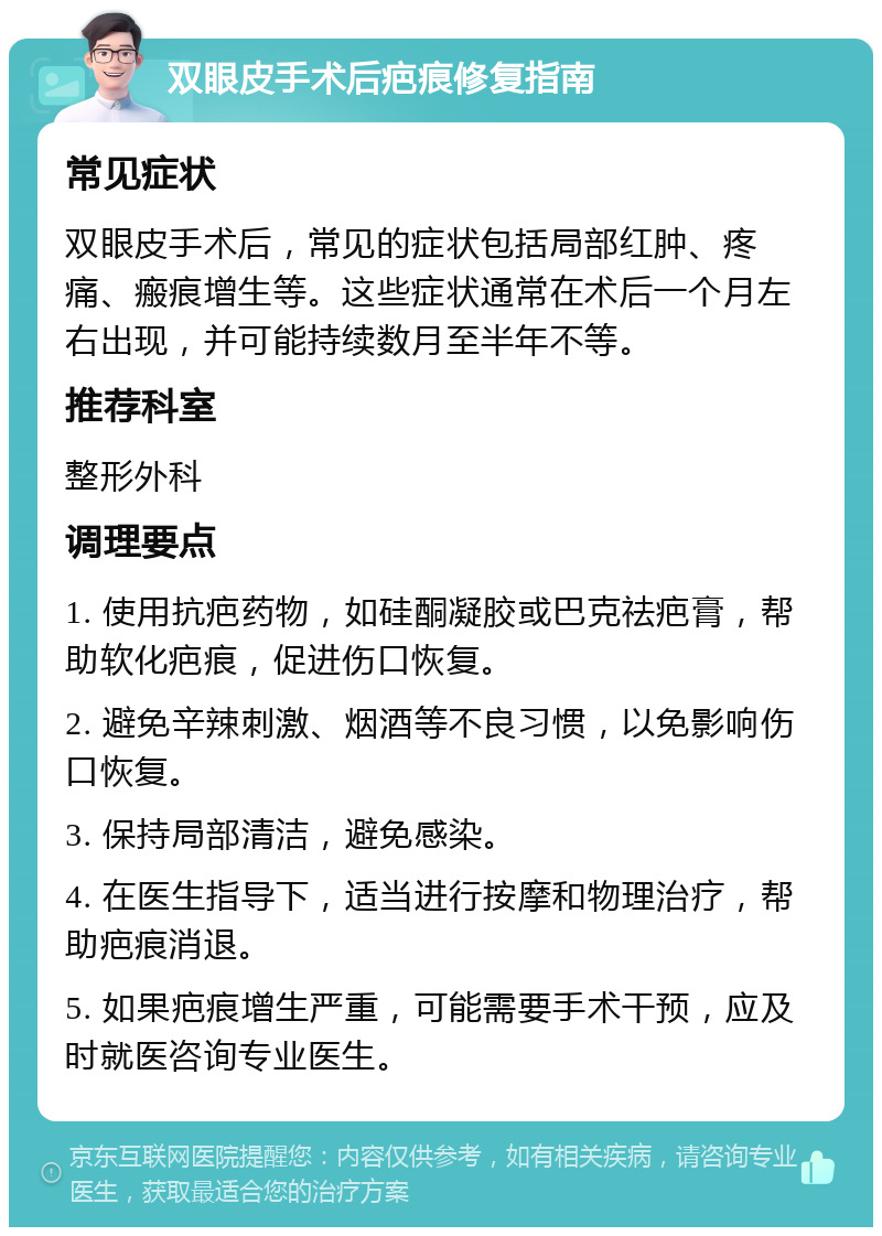 双眼皮手术后疤痕修复指南 常见症状 双眼皮手术后，常见的症状包括局部红肿、疼痛、瘢痕增生等。这些症状通常在术后一个月左右出现，并可能持续数月至半年不等。 推荐科室 整形外科 调理要点 1. 使用抗疤药物，如硅酮凝胶或巴克祛疤膏，帮助软化疤痕，促进伤口恢复。 2. 避免辛辣刺激、烟酒等不良习惯，以免影响伤口恢复。 3. 保持局部清洁，避免感染。 4. 在医生指导下，适当进行按摩和物理治疗，帮助疤痕消退。 5. 如果疤痕增生严重，可能需要手术干预，应及时就医咨询专业医生。