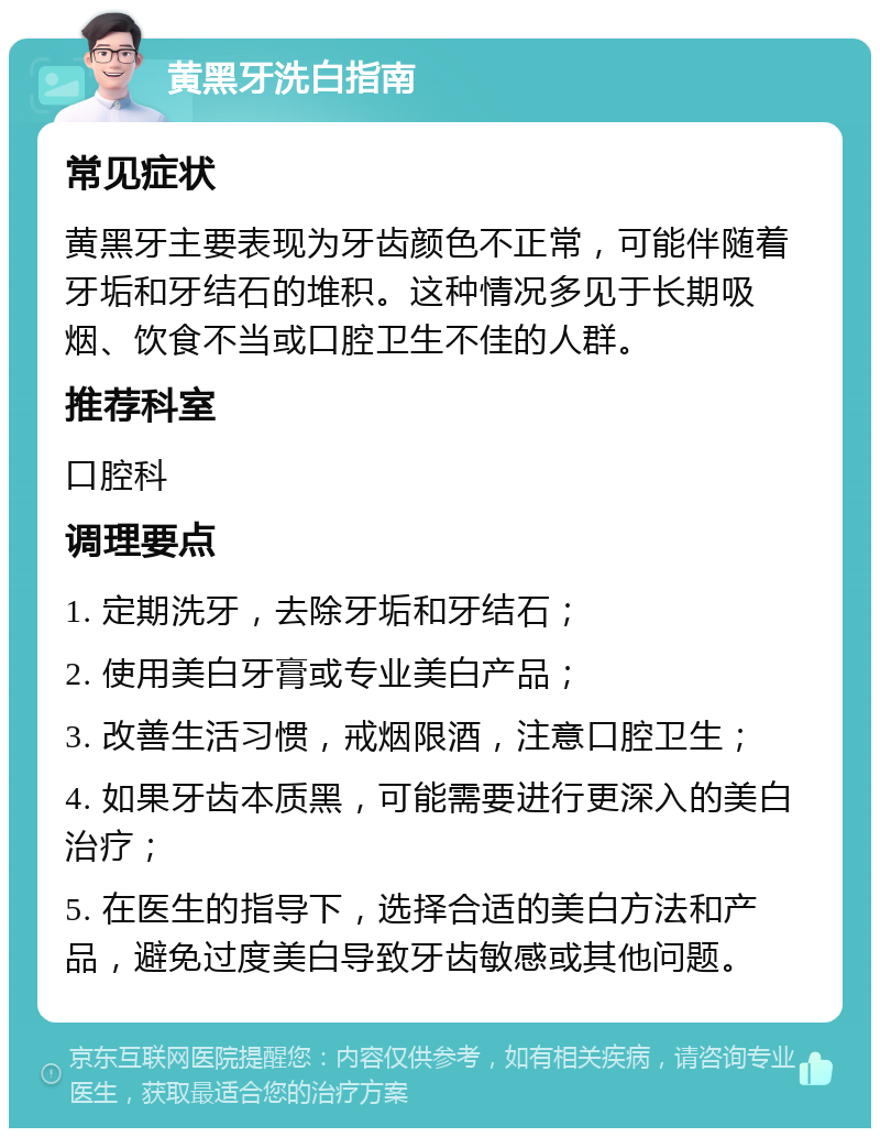 黄黑牙洗白指南 常见症状 黄黑牙主要表现为牙齿颜色不正常，可能伴随着牙垢和牙结石的堆积。这种情况多见于长期吸烟、饮食不当或口腔卫生不佳的人群。 推荐科室 口腔科 调理要点 1. 定期洗牙，去除牙垢和牙结石； 2. 使用美白牙膏或专业美白产品； 3. 改善生活习惯，戒烟限酒，注意口腔卫生； 4. 如果牙齿本质黑，可能需要进行更深入的美白治疗； 5. 在医生的指导下，选择合适的美白方法和产品，避免过度美白导致牙齿敏感或其他问题。