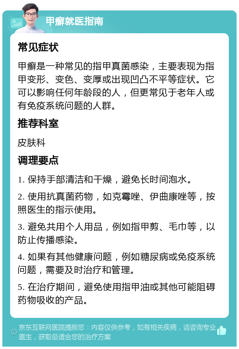 甲癣就医指南 常见症状 甲癣是一种常见的指甲真菌感染，主要表现为指甲变形、变色、变厚或出现凹凸不平等症状。它可以影响任何年龄段的人，但更常见于老年人或有免疫系统问题的人群。 推荐科室 皮肤科 调理要点 1. 保持手部清洁和干燥，避免长时间泡水。 2. 使用抗真菌药物，如克霉唑、伊曲康唑等，按照医生的指示使用。 3. 避免共用个人用品，例如指甲剪、毛巾等，以防止传播感染。 4. 如果有其他健康问题，例如糖尿病或免疫系统问题，需要及时治疗和管理。 5. 在治疗期间，避免使用指甲油或其他可能阻碍药物吸收的产品。