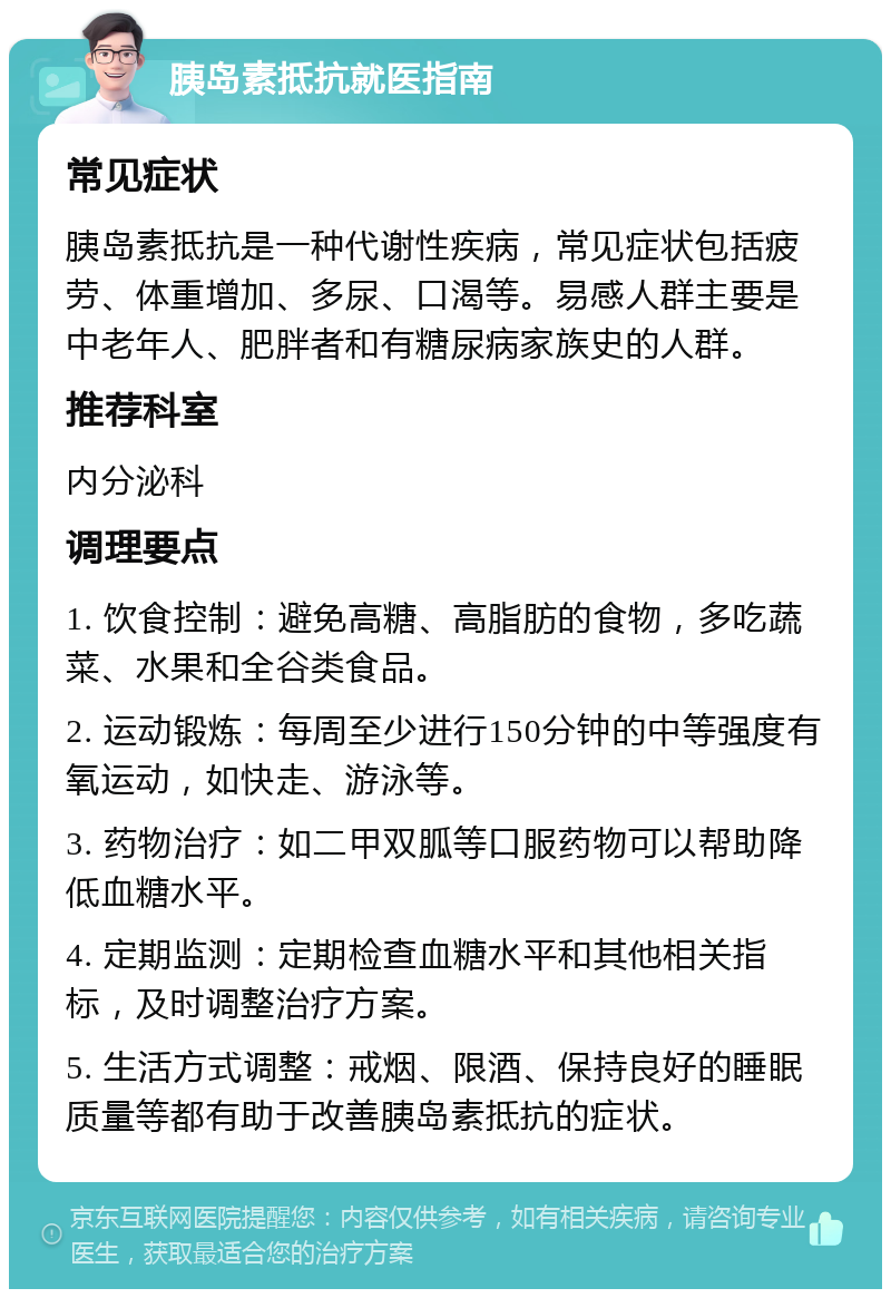 胰岛素抵抗就医指南 常见症状 胰岛素抵抗是一种代谢性疾病，常见症状包括疲劳、体重增加、多尿、口渴等。易感人群主要是中老年人、肥胖者和有糖尿病家族史的人群。 推荐科室 内分泌科 调理要点 1. 饮食控制：避免高糖、高脂肪的食物，多吃蔬菜、水果和全谷类食品。 2. 运动锻炼：每周至少进行150分钟的中等强度有氧运动，如快走、游泳等。 3. 药物治疗：如二甲双胍等口服药物可以帮助降低血糖水平。 4. 定期监测：定期检查血糖水平和其他相关指标，及时调整治疗方案。 5. 生活方式调整：戒烟、限酒、保持良好的睡眠质量等都有助于改善胰岛素抵抗的症状。