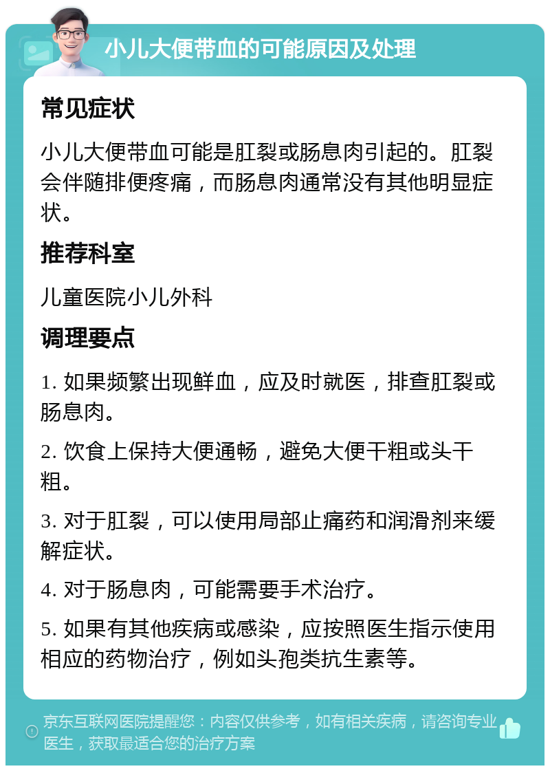 小儿大便带血的可能原因及处理 常见症状 小儿大便带血可能是肛裂或肠息肉引起的。肛裂会伴随排便疼痛，而肠息肉通常没有其他明显症状。 推荐科室 儿童医院小儿外科 调理要点 1. 如果频繁出现鲜血，应及时就医，排查肛裂或肠息肉。 2. 饮食上保持大便通畅，避免大便干粗或头干粗。 3. 对于肛裂，可以使用局部止痛药和润滑剂来缓解症状。 4. 对于肠息肉，可能需要手术治疗。 5. 如果有其他疾病或感染，应按照医生指示使用相应的药物治疗，例如头孢类抗生素等。