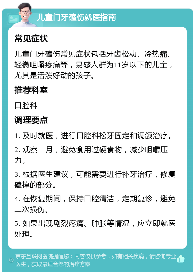 儿童门牙磕伤就医指南 常见症状 儿童门牙磕伤常见症状包括牙齿松动、冷热痛、轻微咀嚼疼痛等，易感人群为11岁以下的儿童，尤其是活泼好动的孩子。 推荐科室 口腔科 调理要点 1. 及时就医，进行口腔科松牙固定和调颌治疗。 2. 观察一月，避免食用过硬食物，减少咀嚼压力。 3. 根据医生建议，可能需要进行补牙治疗，修复磕掉的部分。 4. 在恢复期间，保持口腔清洁，定期复诊，避免二次损伤。 5. 如果出现剧烈疼痛、肿胀等情况，应立即就医处理。