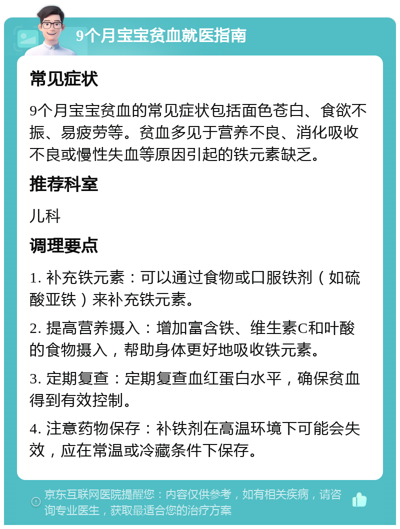 9个月宝宝贫血就医指南 常见症状 9个月宝宝贫血的常见症状包括面色苍白、食欲不振、易疲劳等。贫血多见于营养不良、消化吸收不良或慢性失血等原因引起的铁元素缺乏。 推荐科室 儿科 调理要点 1. 补充铁元素：可以通过食物或口服铁剂（如硫酸亚铁）来补充铁元素。 2. 提高营养摄入：增加富含铁、维生素C和叶酸的食物摄入，帮助身体更好地吸收铁元素。 3. 定期复查：定期复查血红蛋白水平，确保贫血得到有效控制。 4. 注意药物保存：补铁剂在高温环境下可能会失效，应在常温或冷藏条件下保存。