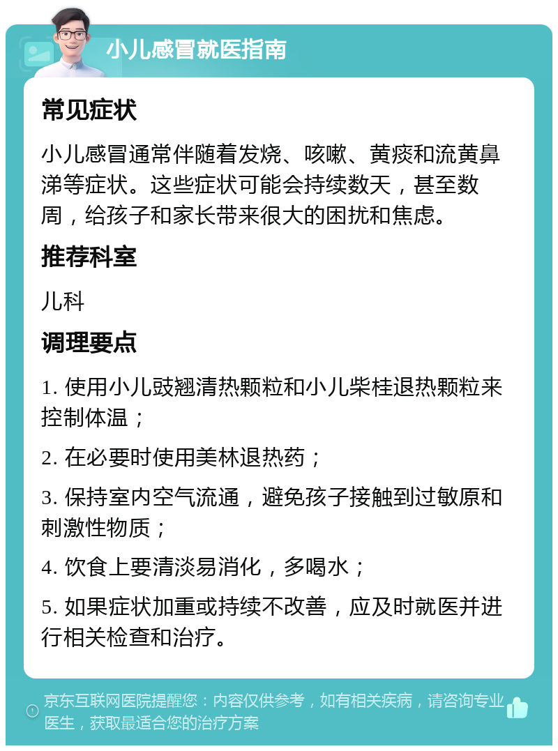 小儿感冒就医指南 常见症状 小儿感冒通常伴随着发烧、咳嗽、黄痰和流黄鼻涕等症状。这些症状可能会持续数天，甚至数周，给孩子和家长带来很大的困扰和焦虑。 推荐科室 儿科 调理要点 1. 使用小儿豉翘清热颗粒和小儿柴桂退热颗粒来控制体温； 2. 在必要时使用美林退热药； 3. 保持室内空气流通，避免孩子接触到过敏原和刺激性物质； 4. 饮食上要清淡易消化，多喝水； 5. 如果症状加重或持续不改善，应及时就医并进行相关检查和治疗。