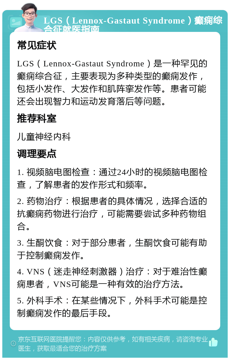 LGS（Lennox-Gastaut Syndrome）癫痫综合征就医指南 常见症状 LGS（Lennox-Gastaut Syndrome）是一种罕见的癫痫综合征，主要表现为多种类型的癫痫发作，包括小发作、大发作和肌阵挛发作等。患者可能还会出现智力和运动发育落后等问题。 推荐科室 儿童神经内科 调理要点 1. 视频脑电图检查：通过24小时的视频脑电图检查，了解患者的发作形式和频率。 2. 药物治疗：根据患者的具体情况，选择合适的抗癫痫药物进行治疗，可能需要尝试多种药物组合。 3. 生酮饮食：对于部分患者，生酮饮食可能有助于控制癫痫发作。 4. VNS（迷走神经刺激器）治疗：对于难治性癫痫患者，VNS可能是一种有效的治疗方法。 5. 外科手术：在某些情况下，外科手术可能是控制癫痫发作的最后手段。