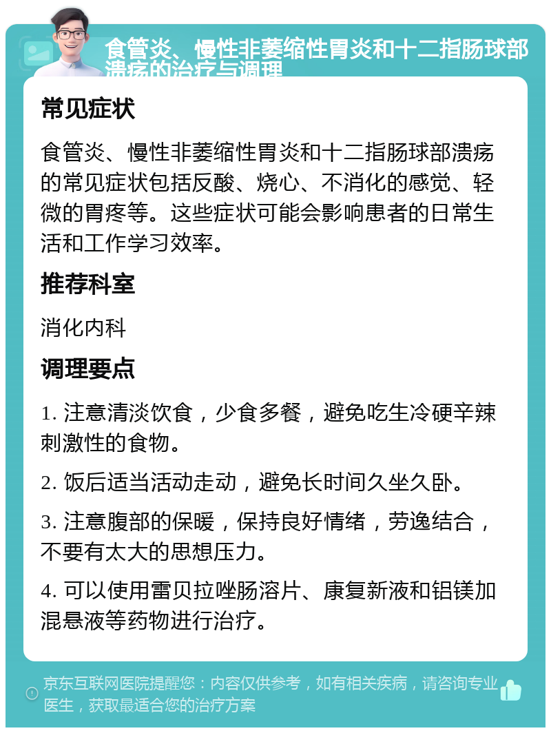 食管炎、慢性非萎缩性胃炎和十二指肠球部溃疡的治疗与调理 常见症状 食管炎、慢性非萎缩性胃炎和十二指肠球部溃疡的常见症状包括反酸、烧心、不消化的感觉、轻微的胃疼等。这些症状可能会影响患者的日常生活和工作学习效率。 推荐科室 消化内科 调理要点 1. 注意清淡饮食，少食多餐，避免吃生冷硬辛辣刺激性的食物。 2. 饭后适当活动走动，避免长时间久坐久卧。 3. 注意腹部的保暖，保持良好情绪，劳逸结合，不要有太大的思想压力。 4. 可以使用雷贝拉唑肠溶片、康复新液和铝镁加混悬液等药物进行治疗。