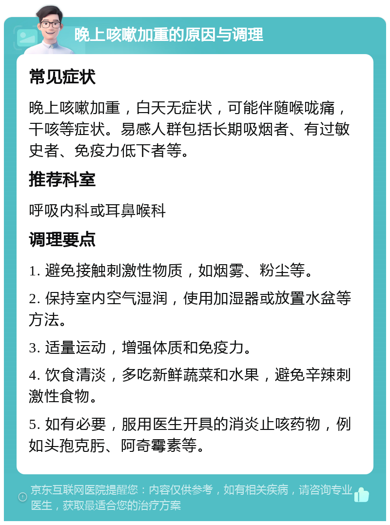 晚上咳嗽加重的原因与调理 常见症状 晚上咳嗽加重，白天无症状，可能伴随喉咙痛，干咳等症状。易感人群包括长期吸烟者、有过敏史者、免疫力低下者等。 推荐科室 呼吸内科或耳鼻喉科 调理要点 1. 避免接触刺激性物质，如烟雾、粉尘等。 2. 保持室内空气湿润，使用加湿器或放置水盆等方法。 3. 适量运动，增强体质和免疫力。 4. 饮食清淡，多吃新鲜蔬菜和水果，避免辛辣刺激性食物。 5. 如有必要，服用医生开具的消炎止咳药物，例如头孢克肟、阿奇霉素等。