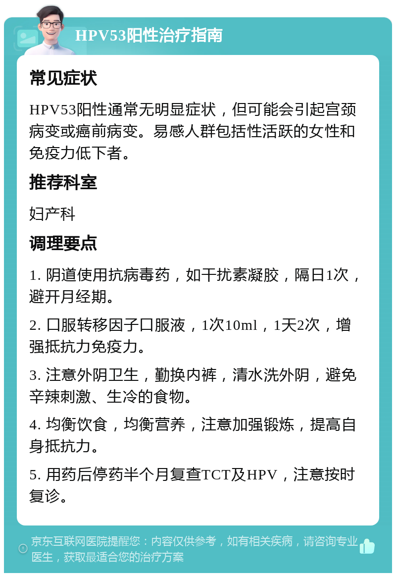 HPV53阳性治疗指南 常见症状 HPV53阳性通常无明显症状，但可能会引起宫颈病变或癌前病变。易感人群包括性活跃的女性和免疫力低下者。 推荐科室 妇产科 调理要点 1. 阴道使用抗病毒药，如干扰素凝胶，隔日1次，避开月经期。 2. 口服转移因子口服液，1次10ml，1天2次，增强抵抗力免疫力。 3. 注意外阴卫生，勤换内裤，清水洗外阴，避免辛辣刺激、生冷的食物。 4. 均衡饮食，均衡营养，注意加强锻炼，提高自身抵抗力。 5. 用药后停药半个月复查TCT及HPV，注意按时复诊。