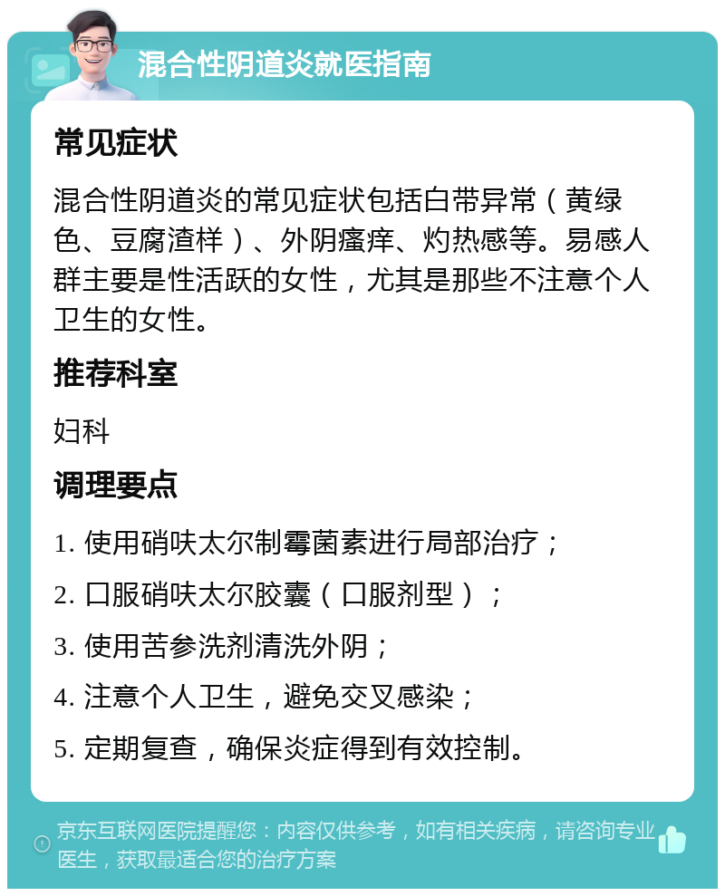 混合性阴道炎就医指南 常见症状 混合性阴道炎的常见症状包括白带异常（黄绿色、豆腐渣样）、外阴瘙痒、灼热感等。易感人群主要是性活跃的女性，尤其是那些不注意个人卫生的女性。 推荐科室 妇科 调理要点 1. 使用硝呋太尔制霉菌素进行局部治疗； 2. 口服硝呋太尔胶囊（口服剂型）； 3. 使用苦参洗剂清洗外阴； 4. 注意个人卫生，避免交叉感染； 5. 定期复查，确保炎症得到有效控制。