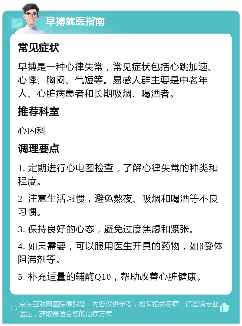 早搏就医指南 常见症状 早搏是一种心律失常，常见症状包括心跳加速、心悸、胸闷、气短等。易感人群主要是中老年人、心脏病患者和长期吸烟、喝酒者。 推荐科室 心内科 调理要点 1. 定期进行心电图检查，了解心律失常的种类和程度。 2. 注意生活习惯，避免熬夜、吸烟和喝酒等不良习惯。 3. 保持良好的心态，避免过度焦虑和紧张。 4. 如果需要，可以服用医生开具的药物，如β受体阻滞剂等。 5. 补充适量的辅酶Q10，帮助改善心脏健康。