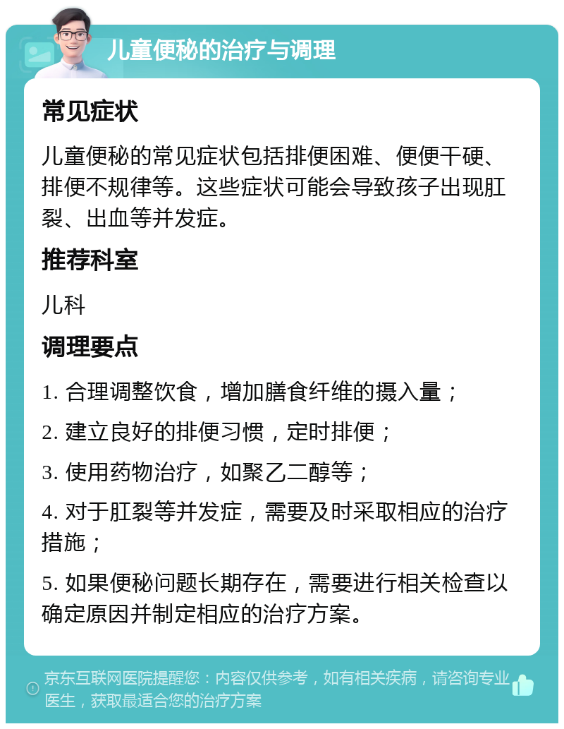 儿童便秘的治疗与调理 常见症状 儿童便秘的常见症状包括排便困难、便便干硬、排便不规律等。这些症状可能会导致孩子出现肛裂、出血等并发症。 推荐科室 儿科 调理要点 1. 合理调整饮食，增加膳食纤维的摄入量； 2. 建立良好的排便习惯，定时排便； 3. 使用药物治疗，如聚乙二醇等； 4. 对于肛裂等并发症，需要及时采取相应的治疗措施； 5. 如果便秘问题长期存在，需要进行相关检查以确定原因并制定相应的治疗方案。