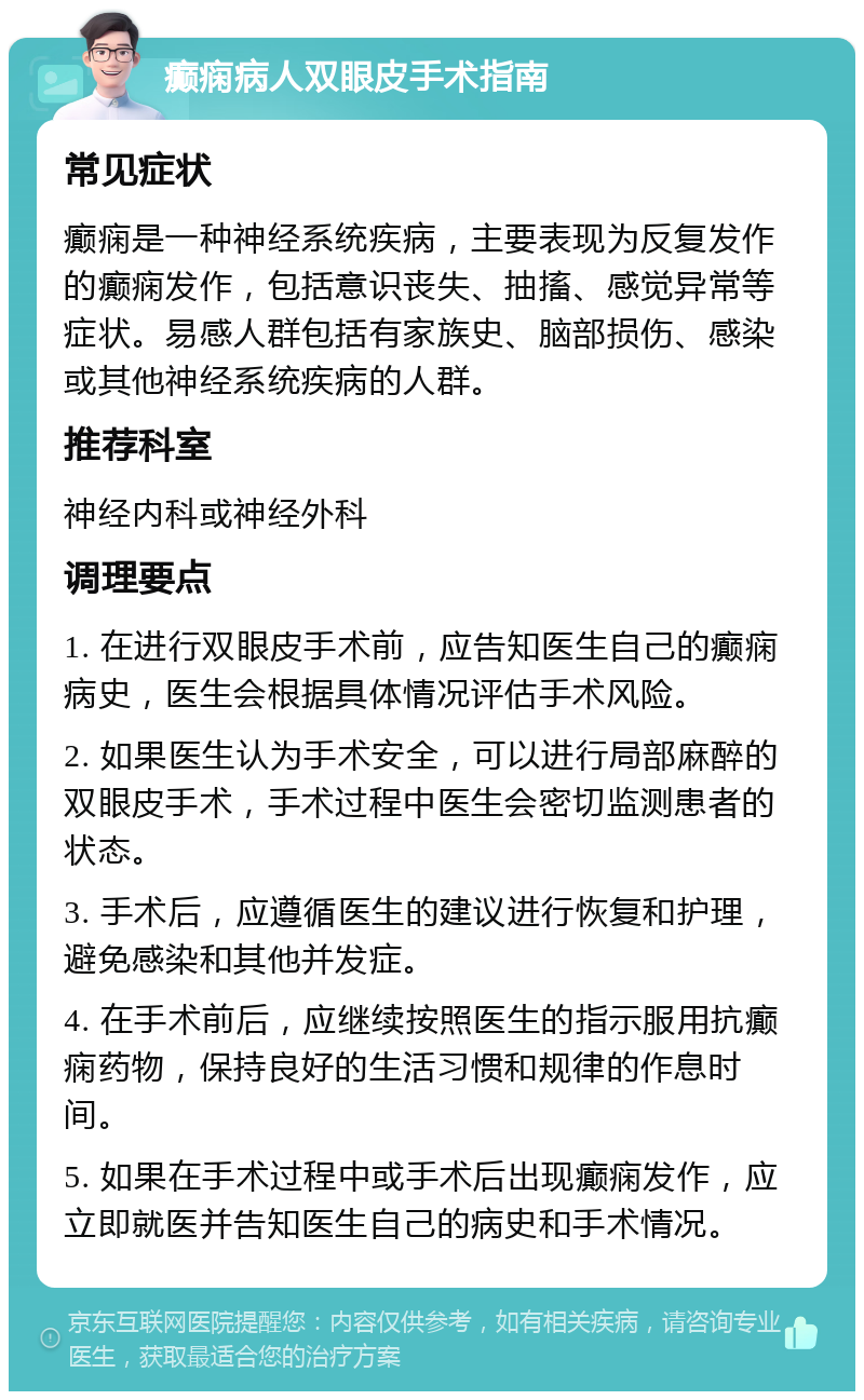 癫痫病人双眼皮手术指南 常见症状 癫痫是一种神经系统疾病，主要表现为反复发作的癫痫发作，包括意识丧失、抽搐、感觉异常等症状。易感人群包括有家族史、脑部损伤、感染或其他神经系统疾病的人群。 推荐科室 神经内科或神经外科 调理要点 1. 在进行双眼皮手术前，应告知医生自己的癫痫病史，医生会根据具体情况评估手术风险。 2. 如果医生认为手术安全，可以进行局部麻醉的双眼皮手术，手术过程中医生会密切监测患者的状态。 3. 手术后，应遵循医生的建议进行恢复和护理，避免感染和其他并发症。 4. 在手术前后，应继续按照医生的指示服用抗癫痫药物，保持良好的生活习惯和规律的作息时间。 5. 如果在手术过程中或手术后出现癫痫发作，应立即就医并告知医生自己的病史和手术情况。