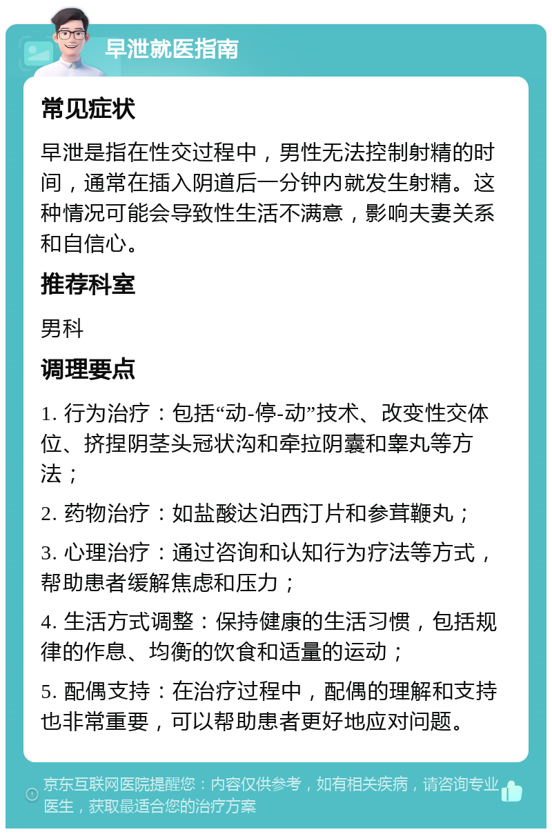 早泄就医指南 常见症状 早泄是指在性交过程中，男性无法控制射精的时间，通常在插入阴道后一分钟内就发生射精。这种情况可能会导致性生活不满意，影响夫妻关系和自信心。 推荐科室 男科 调理要点 1. 行为治疗：包括“动-停-动”技术、改变性交体位、挤捏阴茎头冠状沟和牵拉阴囊和睾丸等方法； 2. 药物治疗：如盐酸达泊西汀片和参茸鞭丸； 3. 心理治疗：通过咨询和认知行为疗法等方式，帮助患者缓解焦虑和压力； 4. 生活方式调整：保持健康的生活习惯，包括规律的作息、均衡的饮食和适量的运动； 5. 配偶支持：在治疗过程中，配偶的理解和支持也非常重要，可以帮助患者更好地应对问题。