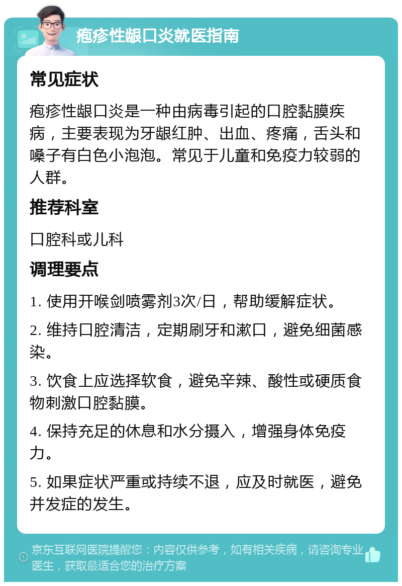 疱疹性龈口炎就医指南 常见症状 疱疹性龈口炎是一种由病毒引起的口腔黏膜疾病，主要表现为牙龈红肿、出血、疼痛，舌头和嗓子有白色小泡泡。常见于儿童和免疫力较弱的人群。 推荐科室 口腔科或儿科 调理要点 1. 使用开喉剑喷雾剂3次/日，帮助缓解症状。 2. 维持口腔清洁，定期刷牙和漱口，避免细菌感染。 3. 饮食上应选择软食，避免辛辣、酸性或硬质食物刺激口腔黏膜。 4. 保持充足的休息和水分摄入，增强身体免疫力。 5. 如果症状严重或持续不退，应及时就医，避免并发症的发生。