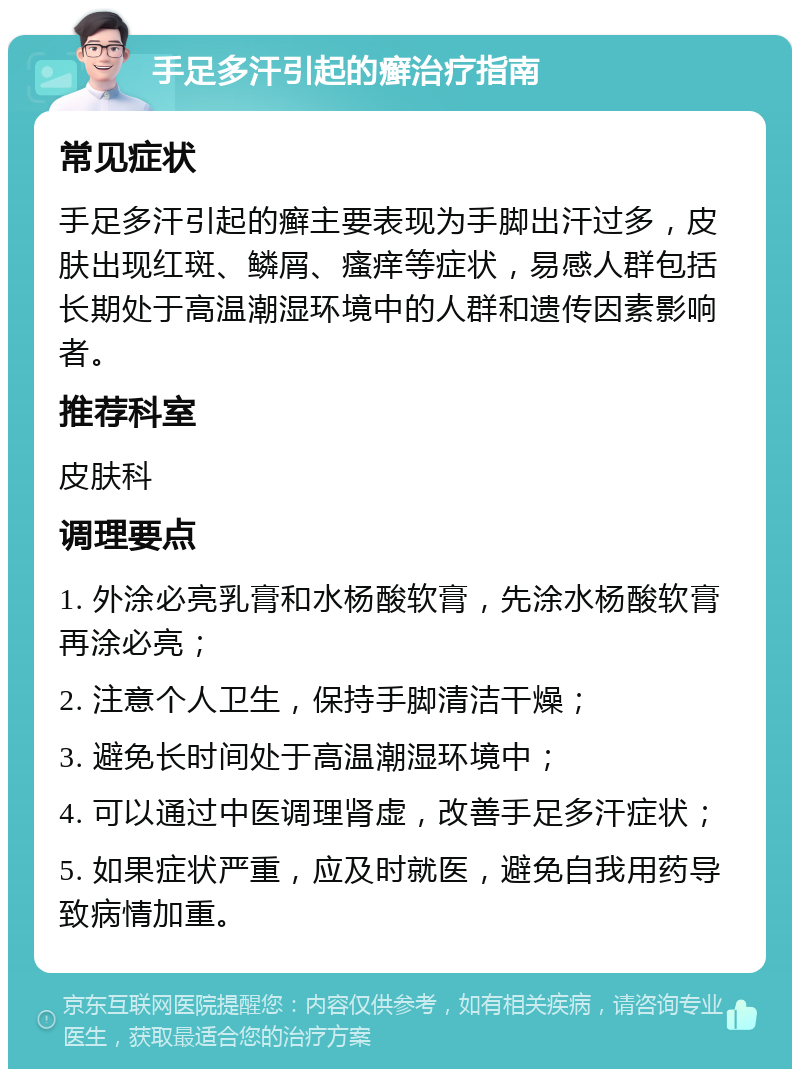 手足多汗引起的癣治疗指南 常见症状 手足多汗引起的癣主要表现为手脚出汗过多，皮肤出现红斑、鳞屑、瘙痒等症状，易感人群包括长期处于高温潮湿环境中的人群和遗传因素影响者。 推荐科室 皮肤科 调理要点 1. 外涂必亮乳膏和水杨酸软膏，先涂水杨酸软膏再涂必亮； 2. 注意个人卫生，保持手脚清洁干燥； 3. 避免长时间处于高温潮湿环境中； 4. 可以通过中医调理肾虚，改善手足多汗症状； 5. 如果症状严重，应及时就医，避免自我用药导致病情加重。