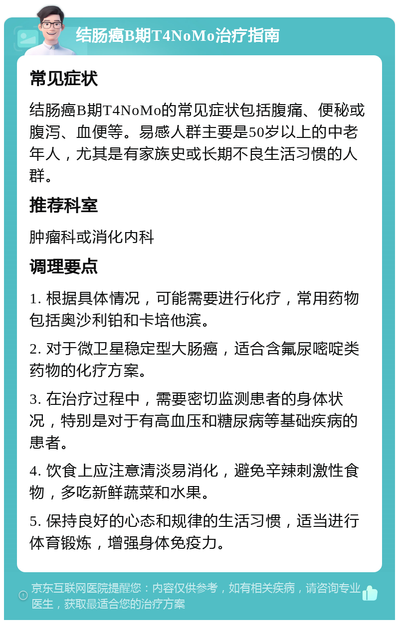 结肠癌B期T4NoMo治疗指南 常见症状 结肠癌B期T4NoMo的常见症状包括腹痛、便秘或腹泻、血便等。易感人群主要是50岁以上的中老年人，尤其是有家族史或长期不良生活习惯的人群。 推荐科室 肿瘤科或消化内科 调理要点 1. 根据具体情况，可能需要进行化疗，常用药物包括奥沙利铂和卡培他滨。 2. 对于微卫星稳定型大肠癌，适合含氟尿嘧啶类药物的化疗方案。 3. 在治疗过程中，需要密切监测患者的身体状况，特别是对于有高血压和糖尿病等基础疾病的患者。 4. 饮食上应注意清淡易消化，避免辛辣刺激性食物，多吃新鲜蔬菜和水果。 5. 保持良好的心态和规律的生活习惯，适当进行体育锻炼，增强身体免疫力。