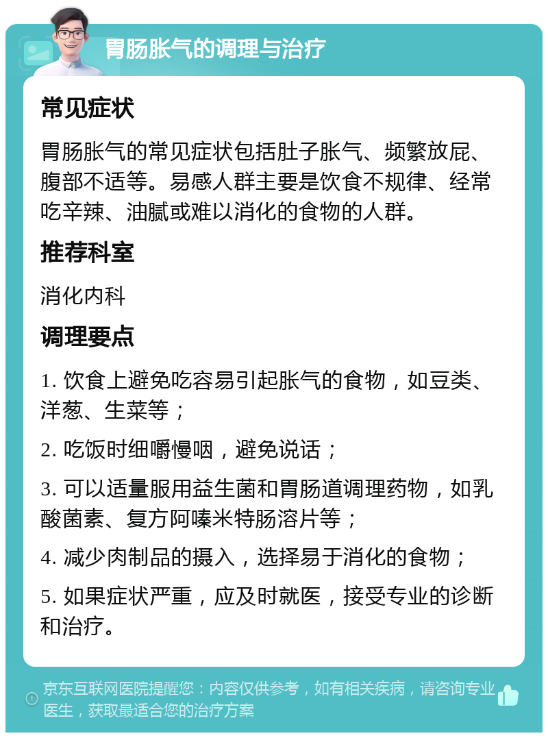 胃肠胀气的调理与治疗 常见症状 胃肠胀气的常见症状包括肚子胀气、频繁放屁、腹部不适等。易感人群主要是饮食不规律、经常吃辛辣、油腻或难以消化的食物的人群。 推荐科室 消化内科 调理要点 1. 饮食上避免吃容易引起胀气的食物，如豆类、洋葱、生菜等； 2. 吃饭时细嚼慢咽，避免说话； 3. 可以适量服用益生菌和胃肠道调理药物，如乳酸菌素、复方阿嗪米特肠溶片等； 4. 减少肉制品的摄入，选择易于消化的食物； 5. 如果症状严重，应及时就医，接受专业的诊断和治疗。