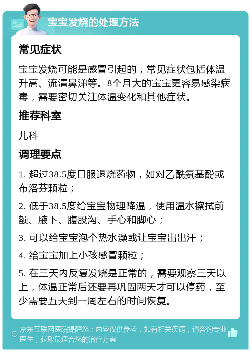 宝宝发烧的处理方法 常见症状 宝宝发烧可能是感冒引起的，常见症状包括体温升高、流清鼻涕等。8个月大的宝宝更容易感染病毒，需要密切关注体温变化和其他症状。 推荐科室 儿科 调理要点 1. 超过38.5度口服退烧药物，如对乙酰氨基酚或布洛芬颗粒； 2. 低于38.5度给宝宝物理降温，使用温水擦拭前额、腋下、腹股沟、手心和脚心； 3. 可以给宝宝泡个热水澡或让宝宝出出汗； 4. 给宝宝加上小孩感冒颗粒； 5. 在三天内反复发烧是正常的，需要观察三天以上，体温正常后还要再巩固两天才可以停药，至少需要五天到一周左右的时间恢复。