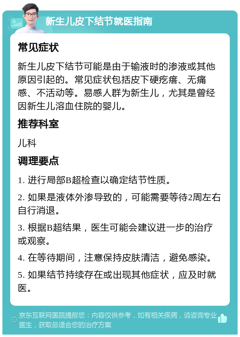 新生儿皮下结节就医指南 常见症状 新生儿皮下结节可能是由于输液时的渗液或其他原因引起的。常见症状包括皮下硬疙瘩、无痛感、不活动等。易感人群为新生儿，尤其是曾经因新生儿溶血住院的婴儿。 推荐科室 儿科 调理要点 1. 进行局部B超检查以确定结节性质。 2. 如果是液体外渗导致的，可能需要等待2周左右自行消退。 3. 根据B超结果，医生可能会建议进一步的治疗或观察。 4. 在等待期间，注意保持皮肤清洁，避免感染。 5. 如果结节持续存在或出现其他症状，应及时就医。