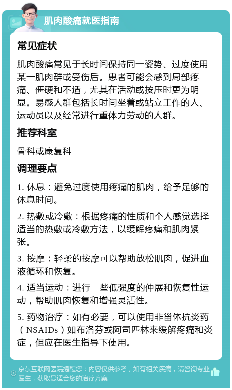 肌肉酸痛就医指南 常见症状 肌肉酸痛常见于长时间保持同一姿势、过度使用某一肌肉群或受伤后。患者可能会感到局部疼痛、僵硬和不适，尤其在活动或按压时更为明显。易感人群包括长时间坐着或站立工作的人、运动员以及经常进行重体力劳动的人群。 推荐科室 骨科或康复科 调理要点 1. 休息：避免过度使用疼痛的肌肉，给予足够的休息时间。 2. 热敷或冷敷：根据疼痛的性质和个人感觉选择适当的热敷或冷敷方法，以缓解疼痛和肌肉紧张。 3. 按摩：轻柔的按摩可以帮助放松肌肉，促进血液循环和恢复。 4. 适当运动：进行一些低强度的伸展和恢复性运动，帮助肌肉恢复和增强灵活性。 5. 药物治疗：如有必要，可以使用非甾体抗炎药（NSAIDs）如布洛芬或阿司匹林来缓解疼痛和炎症，但应在医生指导下使用。