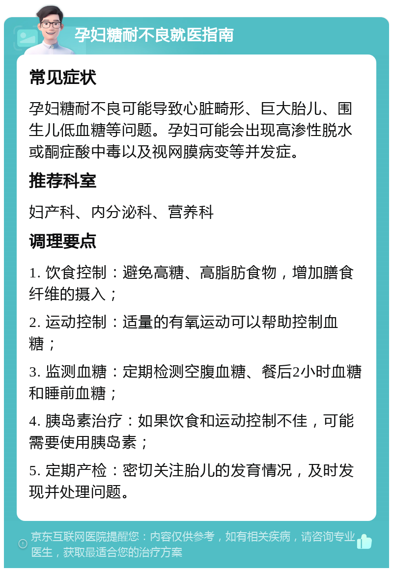 孕妇糖耐不良就医指南 常见症状 孕妇糖耐不良可能导致心脏畸形、巨大胎儿、围生儿低血糖等问题。孕妇可能会出现高渗性脱水或酮症酸中毒以及视网膜病变等并发症。 推荐科室 妇产科、内分泌科、营养科 调理要点 1. 饮食控制：避免高糖、高脂肪食物，增加膳食纤维的摄入； 2. 运动控制：适量的有氧运动可以帮助控制血糖； 3. 监测血糖：定期检测空腹血糖、餐后2小时血糖和睡前血糖； 4. 胰岛素治疗：如果饮食和运动控制不佳，可能需要使用胰岛素； 5. 定期产检：密切关注胎儿的发育情况，及时发现并处理问题。