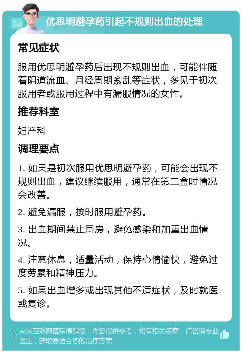 优思明避孕药引起不规则出血的处理 常见症状 服用优思明避孕药后出现不规则出血，可能伴随着阴道流血、月经周期紊乱等症状，多见于初次服用者或服用过程中有漏服情况的女性。 推荐科室 妇产科 调理要点 1. 如果是初次服用优思明避孕药，可能会出现不规则出血，建议继续服用，通常在第二盒时情况会改善。 2. 避免漏服，按时服用避孕药。 3. 出血期间禁止同房，避免感染和加重出血情况。 4. 注意休息，适量活动，保持心情愉快，避免过度劳累和精神压力。 5. 如果出血增多或出现其他不适症状，及时就医或复诊。