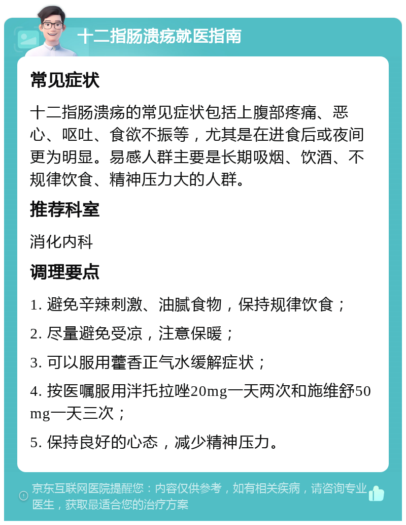 十二指肠溃疡就医指南 常见症状 十二指肠溃疡的常见症状包括上腹部疼痛、恶心、呕吐、食欲不振等，尤其是在进食后或夜间更为明显。易感人群主要是长期吸烟、饮酒、不规律饮食、精神压力大的人群。 推荐科室 消化内科 调理要点 1. 避免辛辣刺激、油腻食物，保持规律饮食； 2. 尽量避免受凉，注意保暖； 3. 可以服用藿香正气水缓解症状； 4. 按医嘱服用泮托拉唑20mg一天两次和施维舒50mg一天三次； 5. 保持良好的心态，减少精神压力。