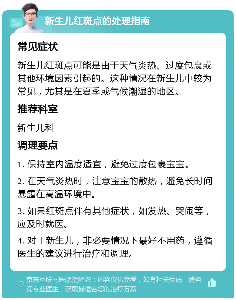 新生儿红斑点的处理指南 常见症状 新生儿红斑点可能是由于天气炎热、过度包裹或其他环境因素引起的。这种情况在新生儿中较为常见，尤其是在夏季或气候潮湿的地区。 推荐科室 新生儿科 调理要点 1. 保持室内温度适宜，避免过度包裹宝宝。 2. 在天气炎热时，注意宝宝的散热，避免长时间暴露在高温环境中。 3. 如果红斑点伴有其他症状，如发热、哭闹等，应及时就医。 4. 对于新生儿，非必要情况下最好不用药，遵循医生的建议进行治疗和调理。