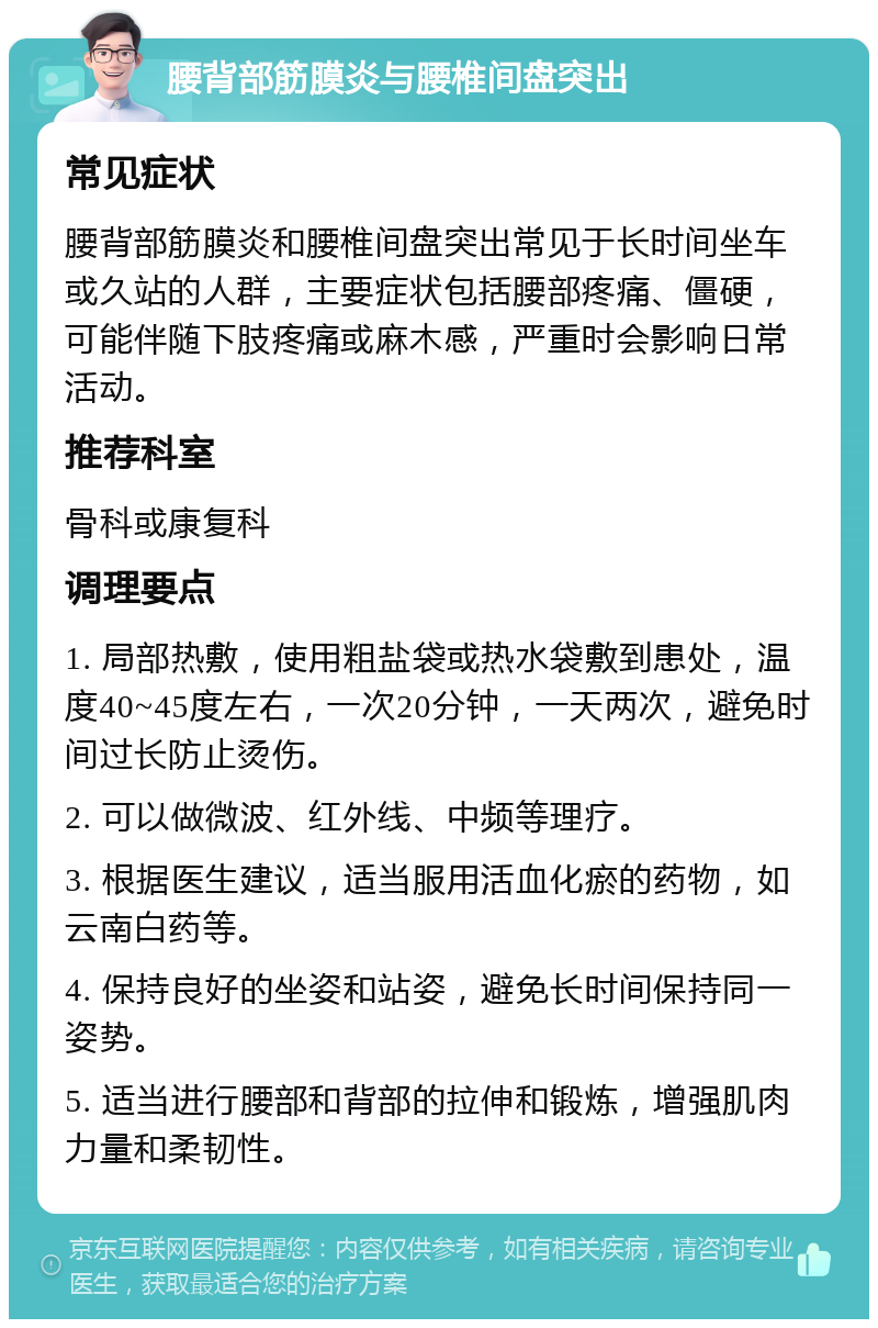 腰背部筋膜炎与腰椎间盘突出 常见症状 腰背部筋膜炎和腰椎间盘突出常见于长时间坐车或久站的人群，主要症状包括腰部疼痛、僵硬，可能伴随下肢疼痛或麻木感，严重时会影响日常活动。 推荐科室 骨科或康复科 调理要点 1. 局部热敷，使用粗盐袋或热水袋敷到患处，温度40~45度左右，一次20分钟，一天两次，避免时间过长防止烫伤。 2. 可以做微波、红外线、中频等理疗。 3. 根据医生建议，适当服用活血化瘀的药物，如云南白药等。 4. 保持良好的坐姿和站姿，避免长时间保持同一姿势。 5. 适当进行腰部和背部的拉伸和锻炼，增强肌肉力量和柔韧性。