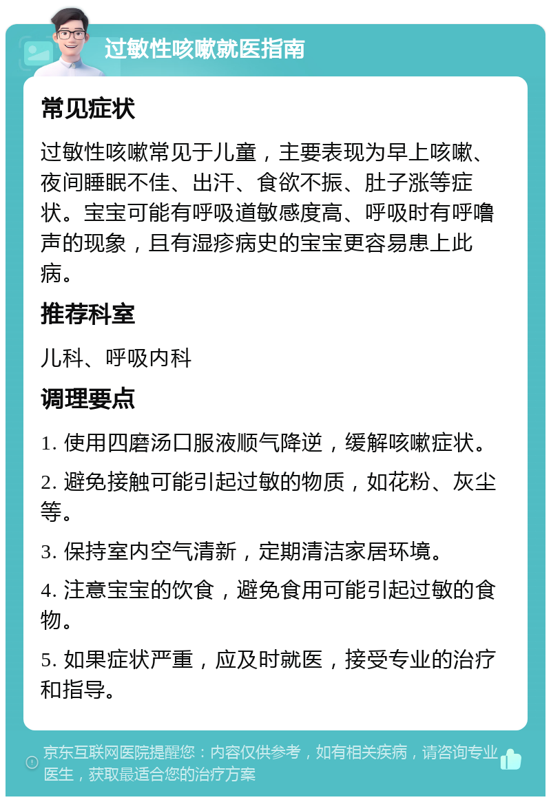 过敏性咳嗽就医指南 常见症状 过敏性咳嗽常见于儿童，主要表现为早上咳嗽、夜间睡眠不佳、出汗、食欲不振、肚子涨等症状。宝宝可能有呼吸道敏感度高、呼吸时有呼噜声的现象，且有湿疹病史的宝宝更容易患上此病。 推荐科室 儿科、呼吸内科 调理要点 1. 使用四磨汤口服液顺气降逆，缓解咳嗽症状。 2. 避免接触可能引起过敏的物质，如花粉、灰尘等。 3. 保持室内空气清新，定期清洁家居环境。 4. 注意宝宝的饮食，避免食用可能引起过敏的食物。 5. 如果症状严重，应及时就医，接受专业的治疗和指导。