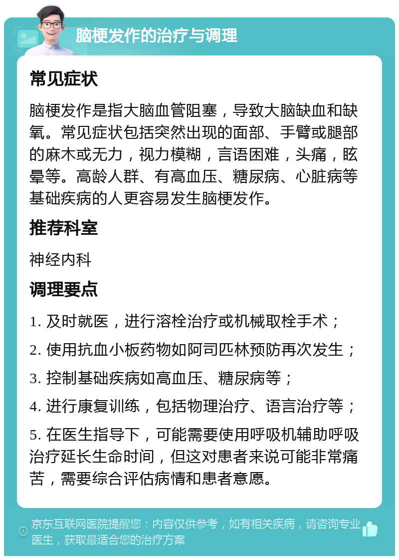 脑梗发作的治疗与调理 常见症状 脑梗发作是指大脑血管阻塞，导致大脑缺血和缺氧。常见症状包括突然出现的面部、手臂或腿部的麻木或无力，视力模糊，言语困难，头痛，眩晕等。高龄人群、有高血压、糖尿病、心脏病等基础疾病的人更容易发生脑梗发作。 推荐科室 神经内科 调理要点 1. 及时就医，进行溶栓治疗或机械取栓手术； 2. 使用抗血小板药物如阿司匹林预防再次发生； 3. 控制基础疾病如高血压、糖尿病等； 4. 进行康复训练，包括物理治疗、语言治疗等； 5. 在医生指导下，可能需要使用呼吸机辅助呼吸治疗延长生命时间，但这对患者来说可能非常痛苦，需要综合评估病情和患者意愿。