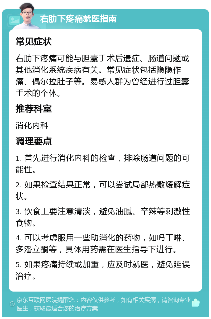 右肋下疼痛就医指南 常见症状 右肋下疼痛可能与胆囊手术后遗症、肠道问题或其他消化系统疾病有关。常见症状包括隐隐作痛、偶尔拉肚子等。易感人群为曾经进行过胆囊手术的个体。 推荐科室 消化内科 调理要点 1. 首先进行消化内科的检查，排除肠道问题的可能性。 2. 如果检查结果正常，可以尝试局部热敷缓解症状。 3. 饮食上要注意清淡，避免油腻、辛辣等刺激性食物。 4. 可以考虑服用一些助消化的药物，如吗丁啉、多潘立酮等，具体用药需在医生指导下进行。 5. 如果疼痛持续或加重，应及时就医，避免延误治疗。